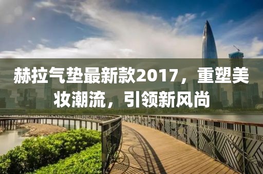 赫拉氣墊最新款2017，重塑美妝潮流，引領(lǐng)新風(fēng)尚