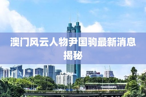 澳門風云人物尹國駒最新消息揭秘