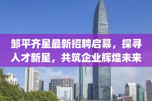 鄒平齊星最新招聘啟幕，探尋人才新星，共筑企業(yè)輝煌未來