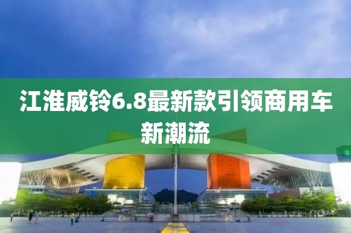 江淮威鈴6.8最新款引領(lǐng)商用車新潮流