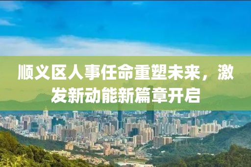 順義區(qū)人事任命重塑未來，激發(fā)新動(dòng)能新篇章開啟