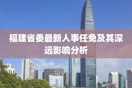 福建省委最新人事任免及其深遠影響分析