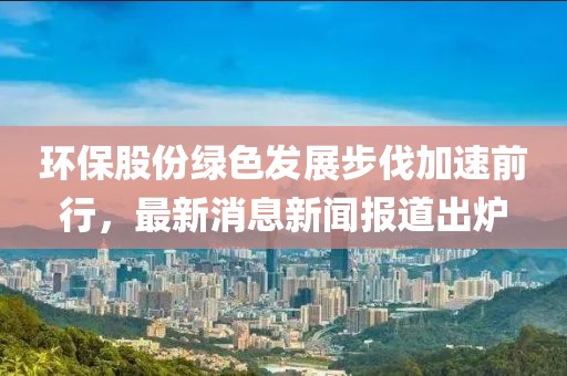 環(huán)保股份綠色發(fā)展步伐加速前行，最新消息新聞報道出爐