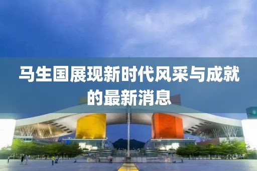 馬生國展現(xiàn)新時代風采與成就的最新消息