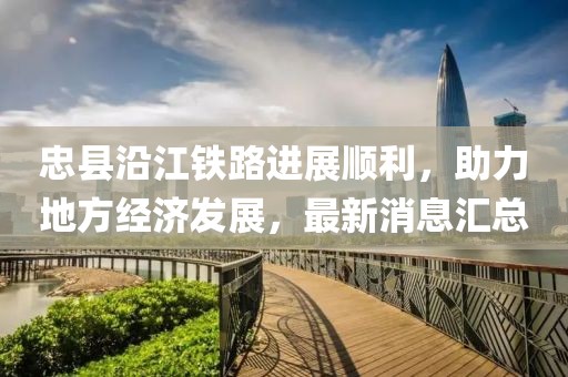 忠縣沿江鐵路進(jìn)展順利，助力地方經(jīng)濟(jì)發(fā)展，最新消息匯總