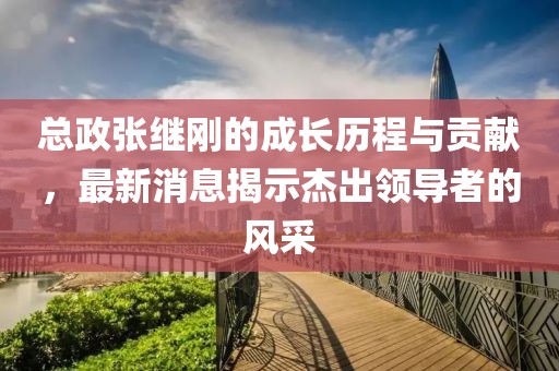 總政張繼剛的成長歷程與貢獻，最新消息揭示杰出領導者的風采