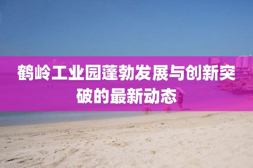 鶴嶺工業(yè)園蓬勃發(fā)展與創(chuàng)新突破的最新動(dòng)態(tài)