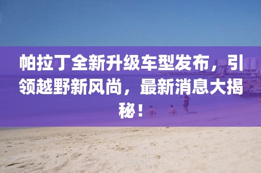 帕拉丁全新升級(jí)車(chē)型發(fā)布，引領(lǐng)越野新風(fēng)尚，最新消息大揭秘！