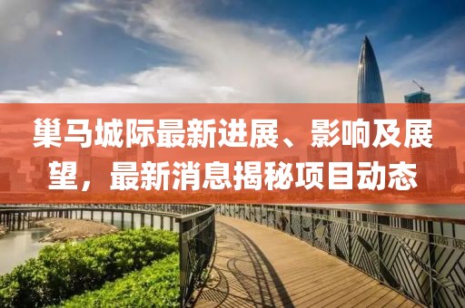 巢馬城際最新進展、影響及展望，最新消息揭秘項目動態(tài)