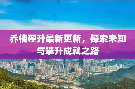 喬楠翟升最新更新，探索未知與攀升成就之路