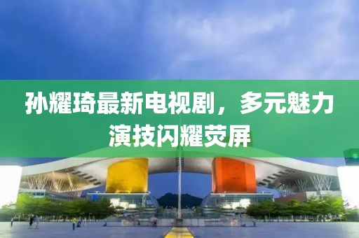 孫耀琦最新電視劇，多元魅力演技閃耀熒屏