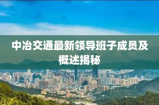 中冶交通最新領(lǐng)導(dǎo)班子成員及概述揭秘