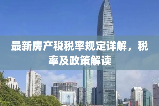 最新房產(chǎn)稅稅率規(guī)定詳解，稅率及政策解讀