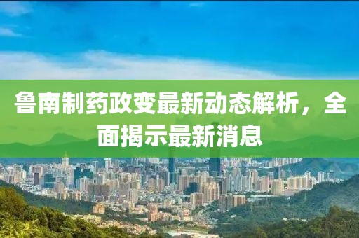 魯南制藥政變最新動(dòng)態(tài)解析，全面揭示最新消息