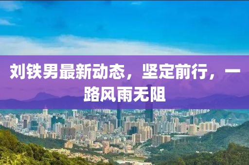 劉鐵男最新動(dòng)態(tài)，堅(jiān)定前行，一路風(fēng)雨無阻