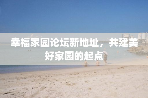 幸福家園論壇新地址，共建美好家園的起點(diǎn)