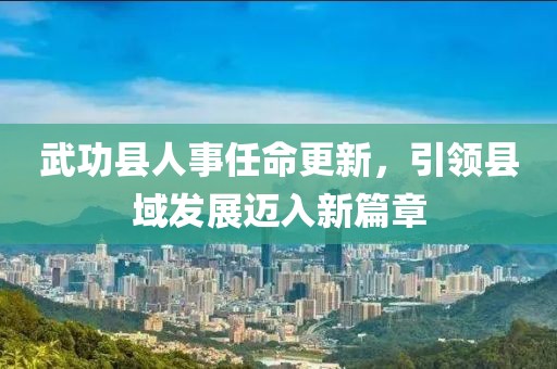 武功縣人事任命更新，引領縣域發(fā)展邁入新篇章
