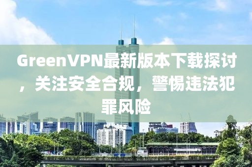 GreenVPN最新版本下載探討，關注安全合規(guī)，警惕違法犯罪風險