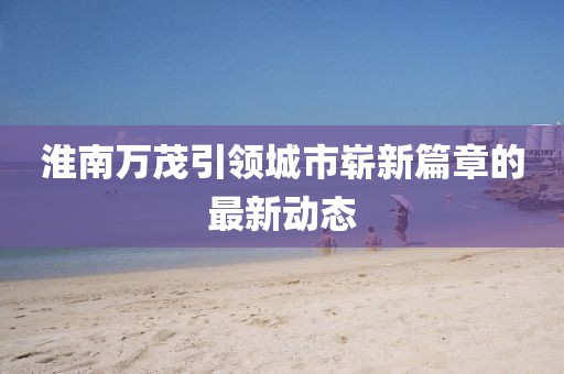 淮南萬茂引領(lǐng)城市嶄新篇章的最新動態(tài)