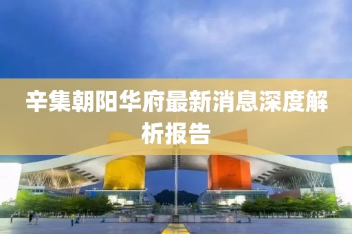 辛集朝陽華府最新消息深度解析報告