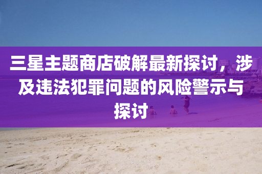 三星主題商店破解最新探討，涉及違法犯罪問題的風險警示與探討