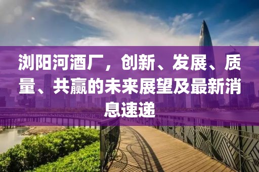 瀏陽河酒廠，創(chuàng)新、發(fā)展、質(zhì)量、共贏的未來展望及最新消息速遞