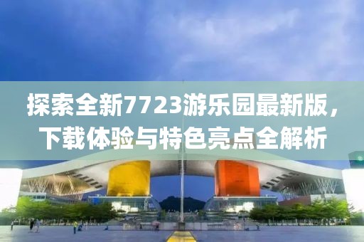 探索全新7723游樂園最新版，下載體驗(yàn)與特色亮點(diǎn)全解析