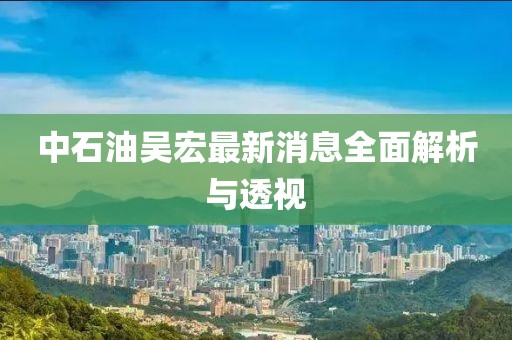 中石油吳宏最新消息全面解析與透視