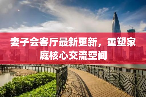 妻子會(huì)客廳最新更新，重塑家庭核心交流空間
