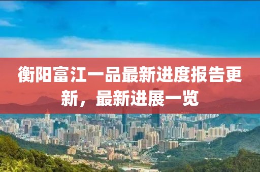 衡陽富江一品最新進(jìn)度報告更新，最新進(jìn)展一覽