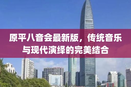 原平八音會(huì)最新版，傳統(tǒng)音樂(lè)與現(xiàn)代演繹的完美結(jié)合
