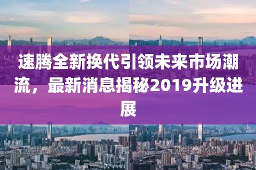 速騰全新?lián)Q代引領(lǐng)未來市場潮流，最新消息揭秘2019升級(jí)進(jìn)展