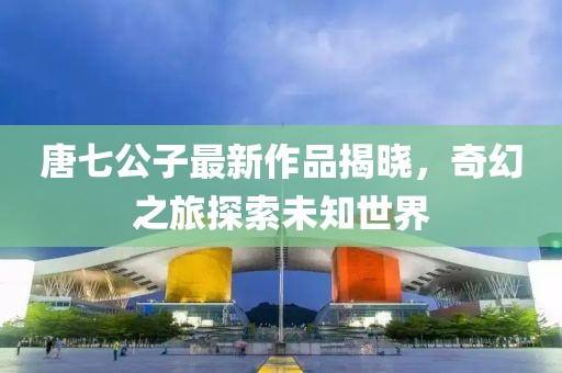 唐七公子最新作品揭曉，奇幻之旅探索未知世界