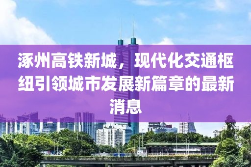涿州高鐵新城，現(xiàn)代化交通樞紐引領(lǐng)城市發(fā)展新篇章的最新消息