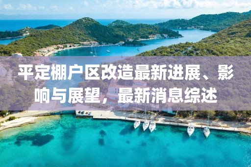 平定棚戶(hù)區(qū)改造最新進(jìn)展、影響與展望，最新消息綜述