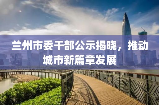 蘭州市委干部公示揭曉，推動城市新篇章發(fā)展