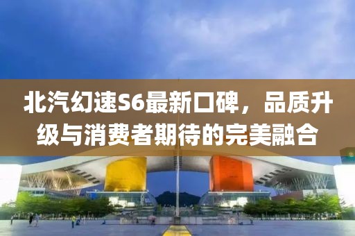 北汽幻速S6最新口碑，品質(zhì)升級與消費者期待的完美融合