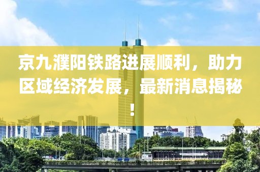 京九濮陽鐵路進展順利，助力區(qū)域經(jīng)濟發(fā)展，最新消息揭秘！