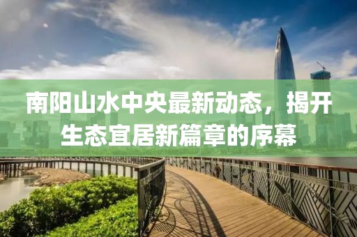 南陽山水中央最新動態(tài)，揭開生態(tài)宜居新篇章的序幕