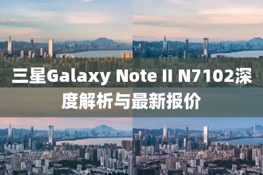 三星Galaxy Note II N7102深度解析與最新報價