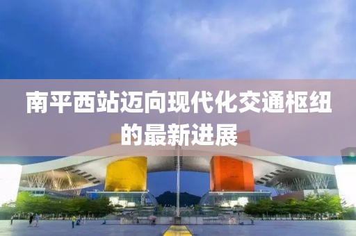 南平西站邁向現(xiàn)代化交通樞紐的最新進(jìn)展