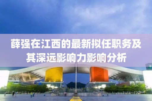 薛強(qiáng)在江西的最新擬任職務(wù)及其深遠(yuǎn)影響力影響分析