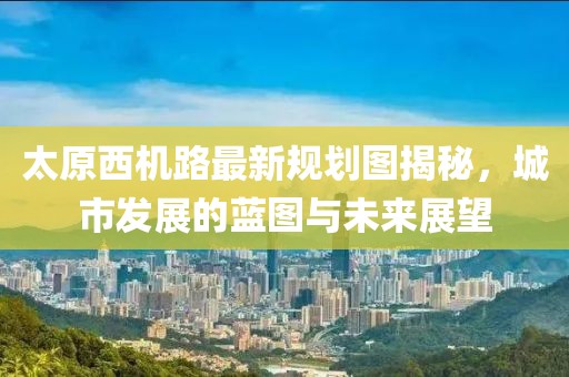 太原西機(jī)路最新規(guī)劃圖揭秘，城市發(fā)展的藍(lán)圖與未來(lái)展望