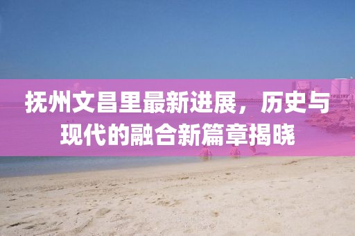 撫州文昌里最新進展，歷史與現(xiàn)代的融合新篇章揭曉