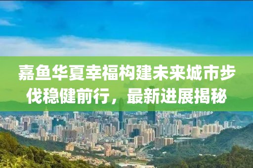 嘉魚華夏幸福構(gòu)建未來城市步伐穩(wěn)健前行，最新進(jìn)展揭秘