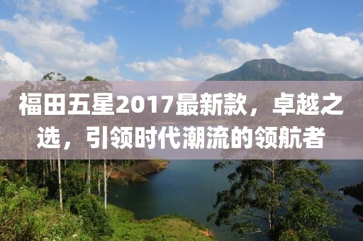 福田五星2017最新款，卓越之選，引領(lǐng)時(shí)代潮流的領(lǐng)航者