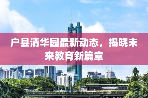 戶縣清華園最新動態(tài)，揭曉未來教育新篇章