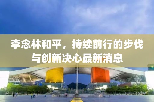 李念林和平，持續(xù)前行的步伐與創(chuàng)新決心最新消息