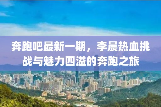 奔跑吧最新一期，李晨熱血挑戰(zhàn)與魅力四溢的奔跑之旅