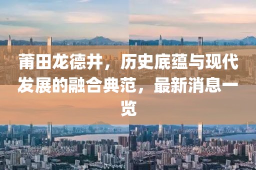 莆田龍德井，歷史底蘊(yùn)與現(xiàn)代發(fā)展的融合典范，最新消息一覽